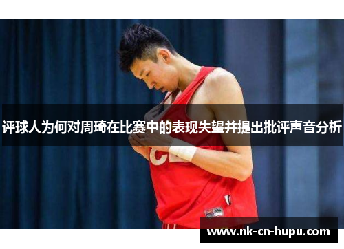 评球人为何对周琦在比赛中的表现失望并提出批评声音分析 评球人为何对周琦在比赛中的表现失望并提出批评声音分析