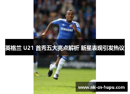 英格兰 U21 首秀五大亮点解析 新星表现引发热议 英格兰 U21 首秀五大亮点解析 新星表现引发热议