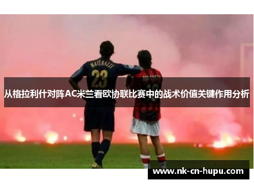 从格拉利什对阵AC米兰看欧协联比赛中的战术价值关键作用分析 从格拉利什对阵AC米兰看欧协联比赛中的战术价值关键作用分析