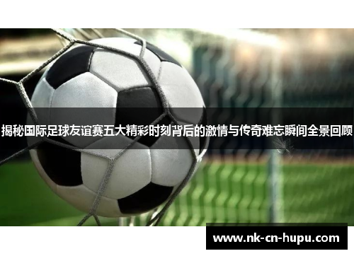 揭秘国际足球友谊赛五大精彩时刻背后的激情与传奇难忘瞬间全景回顾