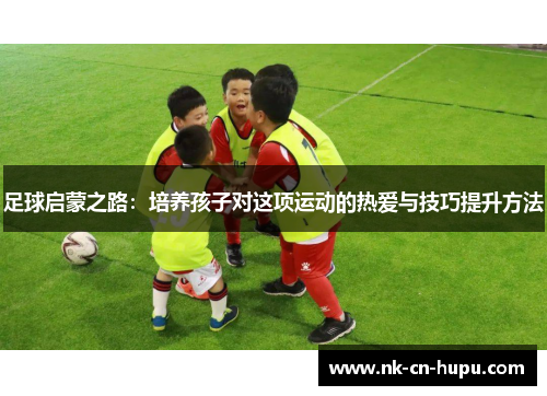 足球启蒙之路：培养孩子对这项运动的热爱与技巧提升方法