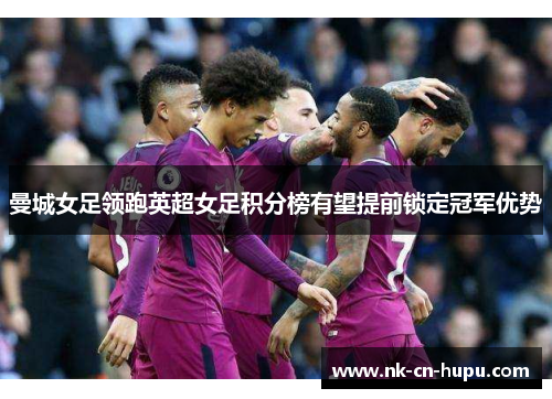 曼城女足领跑英超女足积分榜有望提前锁定冠军优势