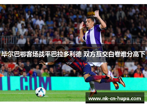 毕尔巴鄂客场战平巴拉多利德 双方互交白卷难分高下