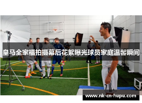 皇马全家福拍摄幕后花絮曝光球员家庭温馨瞬间