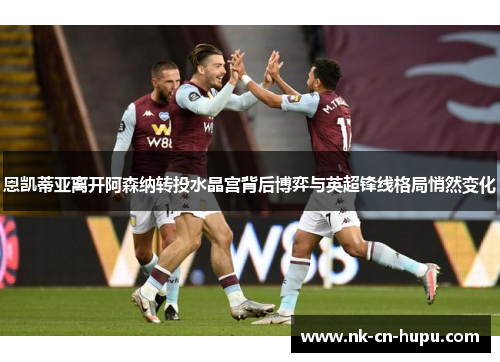 恩凯蒂亚离开阿森纳转投水晶宫背后博弈与英超锋线格局悄然变化 恩凯蒂亚离开阿森纳转投水晶宫背后博弈与英超锋线格局悄然变化